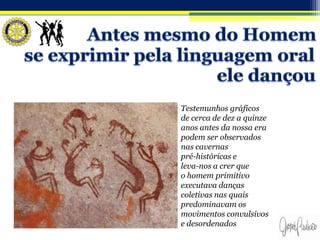 Testemunhos gráficos
de cerca de dez a quinze
anos antes da nossa era
podem ser observados
nas cavernas
pré-históricas e
leva-nos a crer que
o homem primitivo
executava danças
coletivas nas quais
predominavam os
movimentos convulsivos
e desordenados
 