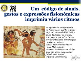 No Egito havia Danças sacras
em homenagem a ÁPIS, o “touro
sagrado”, diante de HAT HOR a
deusa da dança e da música.
A linguagem gestual da Dança
diretamente ligada às marcações
rítmicas da música,
passou a ser denominada de
ritual. Mais adiante
o homem estabeleceu um código
de sinais, gestos e expressões
fisionômicas ao qual
imprimiu vários ritmos
 