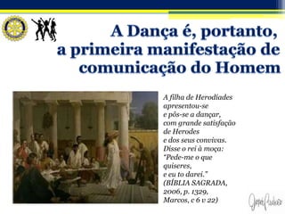 A filha de Herodíades
apresentou-se
e pôs-se a dançar,
com grande satisfação
de Herodes
e dos seus convivas.
Disse o rei à moça:
“Pede-me o que
quiseres,
e eu to darei.”
(BÍBLIA SAGRADA,
2006, p. 1329,
Marcos, c 6 v 22)
 