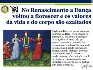 Guglielmo Ebreo, primeiro professor
da Dança da Itália, criou o ballet e a
coreografia. Realçou as qualidades
do dançarino: o ritmo pelo qual
segue a cadência; a memória dos
passos e suas combinações; o sentido
do espaço, compondo figuras num
enquadramento limitado; a leveza,
dominando a arte do salto e da
queda elegante; a "maneira“ - o estilo
de elegância e a coordenação dos
movimentos do corpo que se desloca
com graça e precisão.
 