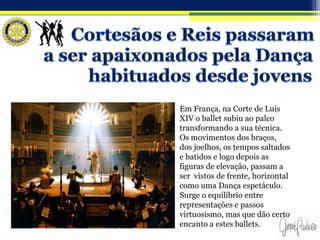 Em França, na Corte de Luís
XIV o ballet subiu ao palco
transformando a sua técnica.
Os movimentos dos braços,
dos joelhos, os tempos saltados
e batidos e logo depois as
figuras de elevação, passam a
ser vistos de frente, horizontal
como uma Dança espetáculo.
Surge o equilíbrio entre
representações e passos
virtuosismo, mas que dão certo
encanto a estes ballets.
 