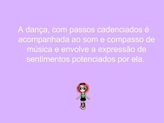 A dança, com passos cadenciados é acompanhada ao som e compasso de música e envolve a expressão de sentimentos potenciados por ela.   