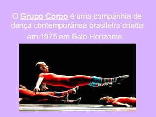 O  Grupo Corpo  é uma companhia de dança contemporânea brasileira criada em 1975 em Belo Horizonte.   