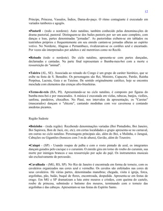 12

Príncipe, Princesa, Vassalos, Índios, Dama-do-paço. O ritmo contagiante é executado em
variados tambores e agogôs.

•Pastoril - (todo o nordeste). Auto natalino, também conhecido pelas denomina-ções de
drama pastorial, pastoral. Distinguem-se dos bailes pastoris por ser um auto completo, com
danças e loas, partes denominadas "jornadas". As pastorinhas exibem-se em tablados ou
teatrinhos próprios e frequentemente em seu enredo cantam-se jornadas alheias ao espírito
votivo. No Nordeste, Alagoas e Pernambuco, rivalizavam-se os cordões azul e encarnado.
Por vezes são interpretados por adultos e até meretrizes como no Recife.

•Reisado (todo o nordeste). Do ciclo natalino, apresenta-se com partes dançadas,
declamadas e cantadas. Na parte final representam o Bumba-meu-boi com a morte e
ressurreição do "animal".

•Taieira (AL, SE). Associada ao reinado do Congo é um grupo de caráter hierático, que se
exibe na festa de S. Benedito. Os personagens são Rei, Ministro, Capacete, Patrão, Rainha
Perpétua, Lacraia, Guia e as Taieiras. De sentido originalmente católico, hoje se encontra
mesclada com elementos das crenças afro-brasileiras.

•Terno-de-reis (BA, PI). Apresentando-se no ciclo natalino, é composto por figuras do
bumba-meu-boi e por mascarados. A música é executada em violas, rabecas, banjos, violões,
sanfona, pandeiros, chocalhos. No Piauí, nos intervalos da apresentação, os "Caretas"
(mascarados) dançam o "chicote", cantando modinhas com voz cavernosa e contando
anedotas picantes.


Região Sudeste

•Boizinho - (toda região). Recebendo denominações variadas (Boi Pintadinho, Boi Janeiro,
Boi Sapiroca, Bon de Jacá, etc, etc), em certas localidades o grupo apresenta-se no carnaval,
em outras no ciclo natalino. Personagens principais são, além do Boi, a Mulinha, o Jaraguá,
Cabeções ou Gigantões (bonecos com 3 m de altura), Gavião, além do Toureiro.

•Caiapó - (SP) - Usando roupas de palha e com o rosto pintado de azul, os integrantes
dançam guiados pelo cacique e o curumim. O enredo gira em torno do roubo do curumin, sua
morte por inimigos brancos e sua ressurreição por ação do pajé. Os instrumentos musicais
são exclusivamente de percussão.

•Cavalhada - (MG, RS, SP). No Rio de Janeiro é encontrada em forma de torneio, com os
cavaleiros organizados nas cores azul e vermelho. Os cavalos são enfeitados nas cores de
seus cavaleiros. Há várias partes, denominadas manobras; chegada, visita à igreja, forca,
argolinhas, pão, baião, buquê de flores, encontroada, despedida. Apresenta-se em festas de
orago. Em MG e SP dramatizam a luta entre mouros e cristãos, com queima do castelo,
roubo de princesa, submissão e batismo dos mouros, terminando com o torneio das
argolinhas e das cabeças. Apresentam-se nas festas do Espírito Santo.
 