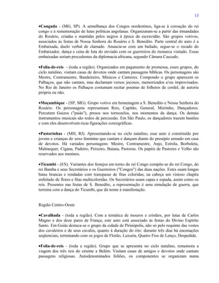 13

•Congada - (MG, SP). A semelhança dos Congos nordestinos, liga-se à coroação do rei
congo e à rememoração de lutas políticas angolanas. Organizaram-se a partir das irmandades
do Rosário, criadas e mantidas pelos negros à época da escravidão. São grupos votivos,
associados às festas de Nossa Senhora do Rosário e S. Benedito. Parte central do auto é a
Embaixada, duelo verbal de clamado. Anuncia-se com um bailado, segue-se o recado do
Embaixador, dança e cena de luta do enviado com os guerreiros do monarca visitado. Essas
embaixadas seriam procedentes da diplomacia africana, segundo Câmara Cascudo.

•Folia-de-reis - (toda a região). Organizados em pagamento de promessa, esses grupos, do
ciclo natalino, visitam casas de devotos onde cantam passagens bíblicas. Os personagens são
Mestre, Contramestre, Bandeireiro, Músicos e Cantores. Compondo o grupo aparecem os
Palhaços, que não cantam, mas declamam versos jocosos, memorizados e/ou improvisados.
No Rio de Janeiro os Palhaços costumam recitar poemas de folhetos de cordel, de autoria
própria ou não.

•Moçambique - (SP, MG). Grupo votivo em homenagem a S. Benedito e Nossa Senhora do
Rosário. Os personagens representam Reis, Capitão, General, Meirinho, Dançadores.
Percutem Guizos ("paiás"), presos nos tornozelos, nos momentos da dança. Os demais
instrumentos musicais são todos de percussão. Em São Paulo, os dançadores trazem bastões
e com eles desenvolvem ricas figurações coreográficas.

•Pastorinhas - (MH, RJ). Apresentando-se no ciclo natalino, esse auto é constituído por
jovens e crianças do sexo feminino que cantam e dançam diante do presépio armado em casa
de devotos. Há variados personagens: Mestre, Contramestre, Anjo, Estrela, Borboleta,
Malmequer, Cigana, Padeiro, Peixeiro, Baiana, Pastoras. Os papéis de Pastores e Velho são
reservados aos meninos.

•Ticumbi - (ES). Variantes dos festejos em torno do rei Congo compõe-se do rei Congo, do
rei Bamba e seus Secretários e os Guerreiros ("Congos") das duas nações. Estes usam longas
batas brancas e rendadas com transpasse de fitas coloridas; na cabeça um vistoso chapéu
enfeitado de flores e fitas multicoloridas. Os Secretários usam capas e espada, assim como os
reis. Presentes nas festas de S. Benedito, a representação é uma simulação de guerra, que
termina com a dança do Ticumbi, que dá nome à manifestação.


Região Centro-Oeste

•Cavalhada - (toda a região). Com a temática de mouros e cristãos, por lutas de Carlos
Magno e dos doze pares de França, este auto está associado às festas do Divino Espírito
Santo. Em Goiás destaca-se o grupo da cidade de Pirinópolis, não só pelo requinte das vestes
dos cavaleiros e de seus cavalos, quanto à duração do rito: durante três dias há encenações
seqüenciais, terminando com os jogos de Florão, Luxuria, Quatro Fios de Lenço, Despedida.

•Folia-de-reis - (toda a região). Grupo que se apresenta no ciclo natalino, rememora a
viagem dos três reis do oriente a Belém. Visitam casas de amigos e devotos onde cantam
passagens religiosas. Autodenominados foliões, os componentes se organizam numa
 