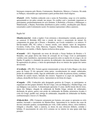 14

hierarquia composta pelo Mestra, Contramestre, Bandeireiro, Músicos e Cantores. Há ainda
os Palhaços, mascarados que representam a parte profana deste ritual religioso.

•Pastoril - (GO). Também conhecido com o nome de Pastorinhas, surge no ci-lo natalino,
apresentando-se em palco armado nas praças. Os cordões azul e encarnado organizam as
participantes, predominantemente do sexo feminino. A Borboleta, a Peixeira, o Malmequer, a
Mademoiselle, a Baiana, Pastorinhas distribuem-se pelos cordões, encabeçados pelo Mestre
(encarnado) e pelo Contramestre (azul). Os meninos representam velhos e pastores.


Região Sul

•Bumba-meu-boi - (toda a região). Com estruturas e denominações variadas, apresenta-se
no carnaval. O Boizinho (RS) tem o enredo de morte e ressurreição do animal. Os
componentes do grupo são o Doutor, o Boiadeiro, um Cavalo verdadeiro e os músicos. O
Boi-de-mamão (PR, SC) enfoca o mesmo enredo, com número maior de integrantes:
Cavaleiro, Urubu, Urso, Anão, Maricota, Vaqueiro, Mateus, Médico, Benzedeira, além da
Bernúncia e seu marido, o Barão, figuras exclusivas desse grupo.

•Cacumbi - (SC). Organizado em torno da devoção a Nossa Senhora do Rosário e S.
Benedito, este grupo deriva das festas de coroação do rei Congo. Com os participantes
vestidos como marinheiros, representam luta guerreira entre as nações do rei congo e do rei
Bamba. O capitão é o chamador da cantoria, da embaixada e das numerosas danças. Quando
há aquiescência do pároco, o início da apresentação dá-se no interior das igrejas dos santos
devocionais.

•Cavalhada - (PR, RS). Torneio agreste rememorando as lutas de Carlos Magno e dos doze
pares de França. O rito apresenta várias partes: reconhecimento do campo, embaixadas,
prisão do embaixador cristão, fuga do embaixador com roubo da princesa moura, combates,
incêndio do castelo mouro, batizado dos mouros. Seguem-se os jogos de argolinhas, das
cabeças, alcancilho de flores e outros. Apresentam-se em festas de oragos.

•Congada - (PR). Conhecidos pela designação genérica de Congos, os participantes se
organizam em dois grupos distintos: Rei do Congo, com sua fidalgueira, e Rainha Ginga, com
sua fidalguia e seu exército. A dramatização apresenta 12 cenas: desfile inicial, fala do trono,
dança dos fidalgos, chegada da embaixada da Rainha Ginga, entrada do embaixador,
declaração de guerra, guerra com prisão do embaixador da Rainha, prisioneiros levados à
corte do Congo, perdão real, entrega do embaixador, despedida do embaixador da Rainha,
confraternização e louvor a S. Benedito.

•Folia-de-Reis - (PR). Composto unicamente por homens, este grupo se apresenta no ciclo
natalino, louvando o nascimento do Menino-Deus. Apresentam-se no interior das casas de
devotos entoando quadras, acompanhadas por viola, violão sanfona, rabeca, vários tambores,
triângulo e chocalho. Após a cantoria, os donos da casa oferecem dinheiro, comidas e
bebidas. O encerramento do ciclo (6/1) costuma ser no interior de uma igreja onde haja
presépio.
 