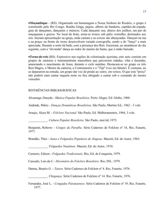15


•Moçambique - (RS). Organizado em homenagem a Nossa Senhora do Rosário, o grupo é
constituído pelo Rei Congo, Rainha Ginga, pajens, alferes da bandeira, capitães-de-espada,
guia de dançantes, dançantes e músicos. Cada dançante usa, abaixo dos joelhos, um par de
maçaquaias e guizos. No local da festa, arma-se tronos sob pálio vermelho, destinados aos
reis. Iniciam apresentação na igreja, onde cantam e as coroas são abençoadas. Dançam na rua
e na praça; na frente do trono desenvolvem variada coreografia, sendo a do "lenço" a mais
apreciada. Durante a noite há baile, com a presença dos Reis. Encerram, ao amanhecer do dia
seguinte, com a "alvorada" dança ao redor do mastro da Santa, que é então baixado.

•Terno-de-reis (RS). Expressivo nas regiões de colonização açoriana, este auto consiste em
grupos de cantores e instrumentistas masculinos que percorrem cidades, vilas e fazendas,
anunciando o nascimento de Jesus, durante o ciclo natalino. Destacam-se no grupo os três
Reis Magos, o Mestre da cantoria, o Contramestre e o "Tipi" (voz em falsete). É costume, ao
se depararem na estrada, um grupo dar voz de prisão ao outro, em versos. O que está "preso"
não poderá mais cantar naquela noite ou fica obrigado a cantar sob o comando do mestre
vencedor.


REFERÊNCIAS BIBLIOGRÁFICAS

Alvarenga, Oneyda - Música Popular Brasileira. Porto Alegre, Ed. Globo, 1960.

Andrade, Mário - Danças Dramáticas Brasileiras. São Paulo, Martins Ed., 1962 - 3 vols.

Araujo, Alceu M. - Folclore Nacional. São Paulo, Ed. Melhoramentos, 1964, 3 vols.

____________. Cultura Popular Brasileira. São Paulo, mec/inl, 1973.

Benjamin, Roberto - Congos da Paraíba. Série Cadernos de Folclore nº 18, Rio, Funarte,
1977.

Brandão, Theo - Autos e Folguedos Populares de Alagoas. Maceió, Ed. do Autor, 1963.

____________. Folguedos Natalinos. Maceió, Ed. do Autor, 1974.

Carneiro, Edison - Folguedos Tradicionais. Rio, Ed. de Conquista, 1979.

Cascudo, Luis da C.- Dicionário do Folclore Brasileiro. Rio, INL, 1979.

Dantas, Beatriz G. - Taiera. Série Cadernos de Folclore nº 4. Rio, Funarte, 1976.

____________. Chegança. Série Cadernos de Folclore nº 14. Rio, Funarte, 1976.

Fernandes, José L. - Congadas Paranaenses. Série Cadernos de Folclore nº 19, Rio, Funarte,
    1977.
 