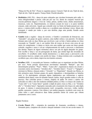 2

  “Dança do Pau de Fita”. Possui os seguintes passos: Caracol; Tipiti de um; Tipiti de dois,
  Tipiti de três; Tipiti de quatro; Trança; Rede; Chochê (desafio).

• Desfeiteira (AM, PA) - dança de pares enlaçados que circulam livremente pelo salão. A
  única obrigatoriedade é passar, cada par por sua vez, diante do conjunto musical que
  executa partituras alegres e vivas de: valsas, polcas, sambas rurais, chulas amazonenses,
  mazurcas, xotes etc. Repentinamente, os músicos cessam de tocar e os pares também
  estacam, onde estiverem. Aquele que coincidir estar na frente da banda passará por uma
  prova: o músico-chefe escolhe a dama ou o cavalheiro para declamar versos. Quem não
  conseguir é vaiado por todos e, por esta desfeita, paga uma prenda, ficando assim
  desfeiteado.

• Gambá (toda a região) - dança de terreiro, o Gambá é constituído de brincan-tes, um
  “marcador”, um grupo de quatro cantores, uma mulher solista e seu parceiro. Os demais
  formam uma roda ou duas fileiras que envolvem o par so-lista e batem palmas no ritmo
  executado no “Gambá”, isto é, um tambor feito de tronco de árvore com cerca de um
  metro de comprimento. A dança se inicia com uma mulher que acena um lenço grande
  colorido, requebra e mexe o cor-po voluptuosamente de modo a provocar o entusiasmo
  dos demais. Depois de alguns momentos atira-o aos pés de algum dançador do grupo.
  Este recolhe o lenço e sai em perseguição da dama, que simula fugir das investidas do
  cava-lheiro. O cavalheiro então simula desinteresse e a dama passa a provocá-lo com
  movimentos lascivos, sempre com auxílio do lenço. A dança termina com a aceitação do
  cavalheiro que, com a dama, improvisa movimentos sensuais.

• Serafina (AM) - é executada por homens e mulheres que se organizam em duas fileiras,
  por sexo. Nesta posição desenvolvem movimentos chamados “Batição”, que têm
  denominações próprias: “Puçá”, “Mala”, “Lance alto”; organizam-se depois em círculo e
  executam outros movimentos: “Arrodeio alto”, “Arrodeio baixo”, “Cacuri” e “Tapagem”,
  retornam às fileiras e dançam ainda o “Arrastão” e a “Repartição”. Quando nas fileiras, os
  dois primeiros pares formam grupos de quatro dançadores e desempenham as batições
  entre si. Os participantes carregam alguns implementos que referenciam o aspecto
  simbólico desta dança: remo de tamanho natural, arpões, lenços grandes atados à volta do
  pescoço, fitas coloridas presas à cintura, chapéus de palha. Os remos e arpões são
  colocados no chão e não têm nenhuma utilidade prática; as fitas e os lenços são usados no
  “Lance alto” e no “Lance baixo” quando a dupla de pares cruza as fitas, e no “Arrodeio
  alto” e “Arrodeio baixo”, figurações marcadas pelo cruzamento dos lenços de cada dupla
  de pares. A música é caracteristicamente rural: cavaquinho, reco-reco, violão, tambor
  gambá, caracaxás e maroca. Este último é um tambor pequeno, recoberto com couro de
  cobra sobre o qual colocam-se duas linhas paralelas cheias de contas que vibram
  juntamente com o couro.


Região Nordeste

• Cavalo Piancó (PI) - originária do município de Amarante, cavalheiros e damas,
  formando pares, compõem um círculo e dançam imitando o trote de um cavalo manco. O
 