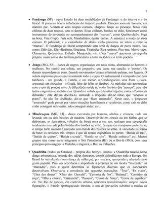 7

• Fandango (SP) - neste Estado há duas modalidades de Fandango: o do interior e o do
  litoral. O primeiro revela influências do tropeiro paulista. Dançam somente homens, em
  número par. Vestem-se com roupas comuns, chapéus, lenço ao pescoço, botas com
  chilenas de duas rosetas, sem os dentes. Estas chilenas, batidas no chão, funcionam como
  instrumento de percussão no acompanhamento das “marcas”, como Quebra-chifre. Pega
  na bota, Vira Corpo, Pula sela, Mandadinho, dentre outras. A música é a moda de viola
  comum. O palmeado e o castanholar de dedos estão presentes no início e entre as
  “marcas”. O Fandango do litoral compreende uma série de danças de pares mistos, tais
  como: Dão-dão, Dão-dãozinho, Graciana, Tiraninha, Rica senhora, Pica-pau, Morro-seco,
  Chimarrita, Querumana, Enfiado, Manjericão, etc. Cada “marca” apresenta coreografia
  própria, assim como são também particulares a linha melódica e o texto poético.

• Jongo (MG, SP) - dança de negros organizados em roda mista, alternando-se homens e
  mulheres. No centro um solista, um jongueiro, que canta sua canção, o “ponto”. Os
  demais respondem em coro, fazendo movimentos laterais e batendo palmas, nos lugares. O
  solista improvisa passos movimentando todo o corpo. O instrumental é composto por dois
  tambores - um grande, o Tambu, e um menor, o Candongueiro; uma Puita - cuica,
  artesanal; um chocalho - o Guaiá, feito de folha-se-flandres. As melodias são construídas
  com o uso de poucos sons. A dificuldade reside no texto literário dos “pontos”, pois são
  todos enigmáticos, metafóricos. Quando o solista quer desafiar alguém, canta o “ponto da
  demanda”; este deverá decifrá-lo, cantando a resposta: diz-se então que “desatou o
  ponto”. Se não for decifrado, diz-se que “ficou amarrado”. Neste caso, o jongueiro
  “amarrado” pode passar por várias situações humilhantes e vexatórias, como cair no chão
  e não conseguir se levantar, não conseguir andar, etc.

• Mineiro-pau (MG, RJ) - dança executada por homens, adultos e crianças, cada um
  levando um ou dois bastões de madeira. Desenvolvida em círculo ou em fileiras que se
  defrontam, os dançarinos, voltados de frente para o seu par, realizam uma coreografia
  totalmente marcada pelas batidas dos bastões no chão. Sempre em compasso quaternário,
  o tempo forte musical é marcado com batida dos bastões no chão. A variedade na forma
  de bater os restantes três tempos é que dá nomes específicos às partes: “Batida de três”,
  “Batida de quatro”, “Batida cruzada”, “Batida no alto”, “Batida embaixo” etc. Muitos
  grupos têm como parte integrante o Boi Pintadinho (RJ) ou o Boi-lé (MG), com seus
  principais personagens: a Mulinha, o Jaguará, o Boi, os Cabeções.

• Quadrilha (todos os Estados) - própria dos festejos juninos, a Quadrilha nasceu como
  dança aristocrática, oriunda dos salões franceses, depois difundida por toda a Europa. No
  Brasil foi introduzida como dança de salão que, por sua vez, apropriada e adaptada pelo
  gosto popular. Para sua ocorrência é importante a presença de um mestre “marcante” ou
  “marcador”, pois é quem determina as figurações diversas que os dançadores
  desenvolvem. Observa-se a constância das seguintes marcações: “Tour”, “En avant”,
  “Chez des dames”, “Chez des Chevaliê”, “Cestinha de flor”, “Balancê”, “Caminho da
  roça”, “Olha a chuva”, “Garranchê”, “Passeio”, “Coroa de flores”, “Coroa de espinhos”
  etc. No Rio de Janeiro, em contexto urbano, apresenta transformações: surgem novas
  figurações, o francês aportuguesado inexiste, o uso de gravações substitui a música ao
 