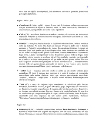 8

   vivo, além do aspecto de competição, que sustenta os festivais de quadrilha, promovidos
   por órgãos de turismo.


Região Centro-Oeste

• Caninha-verde (toda a região) - consta de uma roda de homens e mulheres que cantam e
  dançam permutando de lugares e formando pares. Os textos cantados são tradicionais e
  circunstanciais, acompanhados por viola, violão e pandeiro.

• Catira (GO) - semelhante à existente no sudeste, esta dança é executada por homens que
  sapateiam, rodopiam e palmeam um ritmo sincopado, intercalando com moda de viola,
  executada por dois violeiros.

• Siriri (MT) - dança de pares soltos que se organizam em duas fileiras, uma de homens e
  outra de mulheres. No meio delas ficam os músicos. O início é dado com os homens
  cantando o “baixão”, acompanhados das palmas dos demais participantes. A seguir um
  cantador “joga” uma quadra que é repetida por todos. Neste momento um cavalheiro sai
  de sua fileira e se dirige à dama que lhe fica à frente, fazendo-lhe reverência e voltando ao
  lugar inicial. A dama o acompanha até o meio do caminho, quando então se dirige a outro
  cavalheiro retorna também ao seu lugar inicial. Este cavalheiro repetirá a movimentação
  do primeiro, e a dança assim prossegue até que todos os participantes tenham feito este
  solo. Os passos não têm marcação rígida, isto é são individualizados. O acompanhamento
  musical pode ser apenas rítmico, executado em tambor e reco-reco; às vezes também
  apresenta instrumentos melódicos, como a sanfona e a viola de cocho.

• Tambor (GO) - executada com um solista no centro de um círculo formado pelos
  dançadores. O ritmo é marcado por tambores e o canto é coletivo. A coreografia,
  desenvolvida pelo solista, distingue partes que recebem denominações específicas:
  “Jiquitaia”, “Serrador”, “Negro-velho”. A troca de solistas no centro da roda se processa
  através da umbigada.

• Vilão (GO) - dança de conjunto cujos participantes se subdividem pela fun-ção:
  Batedores, Balizadores, Músicos, Regente e Chefe do grupo. Organizados em semicírculo,
  os Batedores, trazendo longos bastões de madeira, dão bati-das nos bastões do parceiro,
  ao ritmo da marcação do apito do Regente e da execução musical da banda. Há uma série
  de movimentos que compreendem giros de corpo, volteios dos bastões, troca de lugares,
  encerrando com uma sequência de sete outros gestos rapidíssimos, chamados
  “Cerradinhos”, que constam de batidas realizadas com os batedores agachados.


Região Sul

• Balainha (PR, SC) - conhecida também com o nome de Arcos Floridos ou Jardineira, a
  balainha é desenvolvida com os pares de dançantes, cada um deles, sustentando um arco
  florido. No início, os pares em fileiras fazem movimento ondulante passando, ora por cima
 