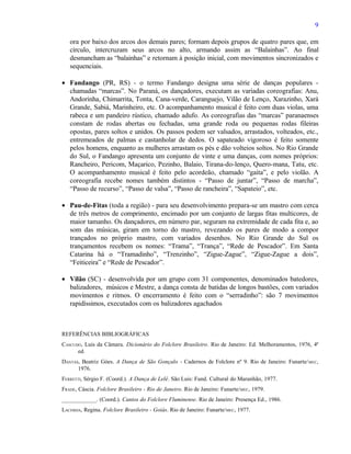 9

   ora por baixo dos arcos dos demais pares; formam depois grupos de quatro pares que, em
   círculo, intercruzam seus arcos no alto, armando assim as “Balainhas”. Ao final
   desmancham as “balainhas” e retornam à posição inicial, com movimentos sincronizados e
   sequenciais.

• Fandango (PR, RS) - o termo Fandango designa uma série de danças populares -
  chamadas “marcas”. No Paraná, os dançadores, executam as variadas coreografias: Anu,
  Andorinha, Chimarrita, Tonta, Cana-verde, Caranguejo, Vilão de Lenço, Xarazinho, Xará
  Grande, Sabiá, Marinheiro, etc. O acompanhamento musical é feito com duas violas, uma
  rabeca e um pandeiro rústico, chamado adufo. As coreografias das “marcas” paranaenses
  constam de rodas abertas ou fechadas, uma grande roda ou pequenas rodas fileiras
  opostas, pares soltos e unidos. Os passos podem ser valsados, arrastados, volteados, etc.,
  entremeados de palmas e castanholar de dedos. O sapateado vigoroso é feito somente
  pelos homens, enquanto as mulheres arrastam os pés e dão volteios soltos. No Rio Grande
  do Sul, o Fandango apresenta um conjunto de vinte e uma danças, com nomes próprios:
  Rancheiro, Pericom, Maçarico, Pezinho, Balaio, Tirana-do-lenço, Quero-mana, Tatu, etc.
  O acompanhamento musical é feito pelo acordeão, chamado “gaita”, e pelo violão. A
  coreografia recebe nomes também distintos - “Passo de juntar”, “Passo de marcha”,
  “Passo de recurso”, “Passo de valsa”, “Passo de rancheira”, “Sapateio”, etc.

• Pau-de-Fitas (toda a região) - para seu desenvolvimento prepara-se um mastro com cerca
  de três metros de comprimento, encimado por um conjunto de largas fitas multicores, de
  maior tamanho. Os dançadores, em número par, seguram na extremidade de cada fita e, ao
  som das músicas, giram em torno do mastro, revezando os pares de modo a compor
  trançados no próprio mastro, com variados desenhos. No Rio Grande do Sul os
  trançamentos recebem os nomes: “Trama”, “Trança”, “Rede de Pescador”. Em Santa
  Catarina há o “Tramadinho”, “Trenzinho”, “Zigue-Zague”, “Zigue-Zague a dois”,
  “Feiticeira” e “Rede de Pescador”.

• Vilão (SC) - desenvolvida por um grupo com 31 componentes, denominados batedores,
  balizadores, músicos e Mestre, a dança consta de batidas de longos bastões, com variados
  movimentos e ritmos. O encerramento é feito com o “serradinho”: são 7 movimentos
  rapidíssimos, executados com os balizadores agachados



REFERÊNCIAS BIBLIOGRÁFICAS
CASCUDO, Luis da Câmara. Dicionário do Folclore Brasileiro. Rio de Janeiro: Ed. Melhoramentos, 1976, 4ª
      ed.
DANTAS, Beatriz Góes. A Dança de São Gonçalo - Cadernos de Folclore nº 9. Rio de Janeiro: Funarte/ MEC,
      1976.
FERRETTI, Sérgio F. (Coord.). A Dança de Lelê. São Luis: Fund. Cultural do Maranhão, 1977.
FRADE, Cáscia. Folclore Brasileiro - Rio de Janeiro. Rio de Janeiro: Funarte/MEC, 1979.
____________. (Coord.). Cantos do Folclore Fluminense. Rio de Janeiro: Presença Ed., 1986.
LACERDA, Regina. Folclore Brasileiro - Goiás. Rio de Janeiro: Funarte/ MEC, 1977.
 