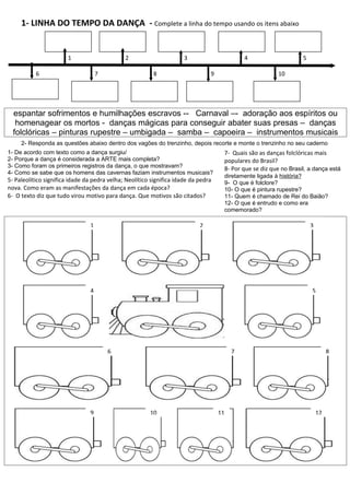 1- LINHA DO TEMPO DA DANÇA - Complete a linha do tempo usando os itens abaixo


                        1                     2                       3                      4                     5

           6                        7                     8                     9                        10




  espantar sofrimentos e humilhações escravos -- Carnaval –- adoração aos espíritos ou
   homenagear os mortos - danças mágicas para conseguir abater suas presas – danças
  folclóricas – pinturas rupestre – umbigada – samba – capoeira – instrumentos musicais
     2- Responda as questões abaixo dentro dos vagões do trenzinho, depois recorte e monte o trenzinho no seu caderno
1- De acordo com texto como a dança surgiu/                                          7- Quais são as danças folclóricas mais
2- Porque a dança é considerada a ARTE mais completa?                                populares do Brasil?
3- Como foram os primeiros registros da dança, o que mostravam?                      8- Por que se diz que no Brasil, a dança está
4- Como se sabe que os homens das cavernas faziam instrumentos musicais?
                                                                                     diretamente ligada à história?
5- Paleolítico significa idade da pedra velha; Neolítico significa idade da pedra    9- O que é folclore?
nova. Como eram as manifestações da dança em cada época?                             10- O que é pintura rupestre?
6- O texto diz que tudo virou motivo para dança. Que motivos são citados?            11- Quem é chamado de Rei do Baião?
                                                                                     12- O que é entrudo e como era
                                                                                     comemorado?

                                1                                           2                                          3




                                4                                                                                      5




                                        6                                                7                                      8




                                9                       10                          11                                     12
 