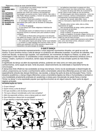 Relacione a dança as suas características.
(1) BAIÃO          ( ) é uma dança e ao mesmo tempo uma luta                       ( ) os bailarinos improvisam os passos em ritmo
(2) BUMBA MEU ( ) cantado por Luiz Gonzaga                                         alucinante e levam nas mãos sombrinhas coloridas.
BOI                ( ) com o tempo, passou a ser mais praticada pelas              ( ) os passos da dança são feitos de cruzamento de
(3) CAPOEIRA       pessoas que viviam nos campos e era dançada em                  pernas, giros e muito molejo ao som da sanfona.
                   homenagem aos santos juninos: Santo Antônio, São João e         ( ) Os personagens são nobres soberanos - como reis
(4) CARNAVAL       São Pedro. Nessas ocasiões, o homem do campo agradecia          negros e brancos, rainhas e embaixadores - vestidos
(5) CATERETÊ       a boa colheita aos santos.                                      luxuosamente e acompanhados de toda a corte.
(6) FREVO          ( ) começou no Brasil para substituir o entrudo.                ( ) pode ser den sarauê, baile sifilito, mana-
(7) MARACATU       ( ) é de origem indígena e de caráter religioso, e foi          chica ou mana-joana, dependendo do estado de onde
(8) QUADRILHA      aproveitado pelo padre José de Anchieta na catequese            vem.
(9) SAMBA          dos índios.                                                     ( ) Recebe vários nomes: catira, xiba ou chiba,
                    ( ) é o ritmo do carnaval                                      dependendo da região.
                    ( ) é uma dança com raízes religiosas e históricas de          ( ) são acompanhadas de ginga, cantos, palmas e do
                    Pernambuco.                                                    som envolvente do berimbau.
                    ( ) era dançado assim um bailarino ficava no centro da roda    ( ) surgiu da umbigada.
                    dançando sozinho e chamava outro para substituí-lo dando       ( ) surgiu na Bahia, no período da escravidão.
                    umbigada.                                                      ( ) surgiu na Inglaterra, foi levada a Paris e tornou-se a
                    ( ) Foi trazida ao Brasil pelos portugueses e era dançada      dança preferida pela sociedade da época, iniciando os
                    nos salões da nobreza. Logo caiu nas graças do povo, que a     bailes da corte de toda a Europa.
                    adaptou e incluiu elementos de sua cultura.                    ( ) também eram usados pelos escravos como defesa,
                    ( ) foi usada pelos negros para tentar manter suas tradições   pois, como não tinham armas, utilizavam o próprio
                    ( ) o enredo é o negro escravo Pai Francisco mata o boi do     corpo contra os inimigos.
                    patrão para satisfazer sua mulher grávida e depois tenta
                    ressuscitar o boi para escapar do castigo.
                                                   O QUE É DANÇA
Dança é a arte de movimentar expressivamente o corpo seguindo movimentos ritmados, em geral ao som de
música. O povo primitivo iniciou a arte de dançar e a praticava em diferentes ocasiões: no período de colheitas, nos
rituais aos deuses, na época das caçadas, nos casamentos, em momentos de alegria ou tristeza, ou ainda, em
homenagem à mãe natureza. É considerada a mais completa das artes, pois envolve elementos artísticos como a
música, o teatro, a pintura e a escultura, sendo capaz de exprimir tanto as mais simples quanto as mais fortes
emoções.
O significado da dança vai além da expressão artística, podendo ser vista como um meio para adquirir
conhecimentos, como opção de lazer, fonte de prazer, desenvolvimento da criatividade e importante forma de
comunicação.
A dança teve forte influência nas sociedades ao longo dos tempos. Como via de socialização e disseminação de
cultura, proporcionou ao mundo o conhecimento sobre a diversidade cultural dos diferentes povos em todo mundo,
especialmente através das danças folclóricas, nas escolas, a dança faz parte da área de Educação Física. Como
disciplina acadêmica, a dança integra diferentes cursos universitários ligados às Artes e Humanidades e também é
uma modalidade amplamente praticada em academias e clubes para manutenção da saúde física e mental.
“Entrar na dança” é uma expressão popular que significa envolver-se em algum assunto, fazer parte de algum
negócio arriscado.
INTERPRETAÇÃO DE TEXTO
1- O que é dança?
2- Quem iniciou a arte da dança?
3- Em que ocasiões a arte da dança era praticada?
4- Por que a dança é considerada a arte mais completa?
5- Além da expressão artística, como a dança pode ser vista?
6- Que influencias a dança tem na sociedade?
7- O que significa a expressão popular “Entrar na dança”?
 