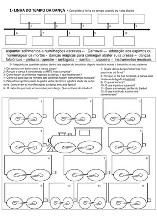 1- LINHA DO TEMPO DA DANÇA - Complete a linha do tempo usando os itens abaixo


                        1                     2                       3                      4                     5

           6                         7                   8                      9                        10




  espantar sofrimentos e humilhações escravos -- Carnaval –- adoração aos espíritos ou
   homenagear os mortos - danças mágicas para conseguir abater suas presas – danças
  folclóricas – pinturas rupestre – umbigada – samba – capoeira – instrumentos musicais
     2- Responda as questões abaixo dentro dos vagões do trenzinho, depois recorte e monte o trenzinho no seu caderno
1- De acordo com texto como a dança surgiu/                                          7- Quais são as danças folclóricas mais
2- Porque a dança é considerada a ARTE mais completa?                                populares do Brasil?
3- Como foram os primeiros registros da dança, o que mostravam?                      8- Por que se diz que no Brasil, a dança está
4- Como se sabe que os homens das cavernas faziam instrumentos musicais?
                                                                                     diretamente ligada à história?
5- Paleolítico significa idade da pedra velha; Neolítico significa idade da pedra    9- O que é folclore?
nova. Como eram as manifestações da dança em cada época?                             10- O que é pintura rupestre?
6- O texto diz que tudo virou motivo para dança. Que motivos são citados?            11- Quem é chamado de Rei do Baião?
                                                                                     12- O que é entrudo e como era
                                                                                     comemorado?

                                 1                                          2                                          3




                                 4                                                                                     5




                                         6                                               7                                      8




                                 9                      10                          11                                     12
 