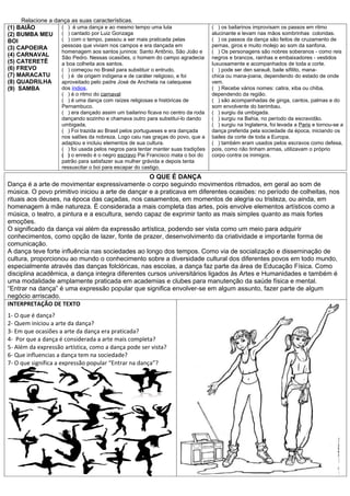 Relacione a dança as suas características.
(1) BAIÃO          ( ) é uma dança e ao mesmo tempo uma luta                       ( ) os bailarinos improvisam os passos em ritmo
(2) BUMBA MEU      ( ) cantado por Luiz Gonzaga                                    alucinante e levam nas mãos sombrinhas coloridas.
BOI                ( ) com o tempo, passou a ser mais praticada pelas              ( ) os passos da dança são feitos de cruzamento de
(3) CAPOEIRA       pessoas que viviam nos campos e era dançada em                  pernas, giros e muito molejo ao som da sanfona.
                   homenagem aos santos juninos: Santo Antônio, São João e         ( ) Os personagens são nobres soberanos - como reis
(4) CARNAVAL       São Pedro. Nessas ocasiões, o homem do campo agradecia          negros e brancos, rainhas e embaixadores - vestidos
(5) CATERETÊ       a boa colheita aos santos.                                      luxuosamente e acompanhados de toda a corte.
(6) FREVO          ( ) começou no Brasil para substituir o entrudo.                ( ) pode ser den sarauê, baile sifilito, mana-
(7) MARACATU       ( ) é de origem indígena e de caráter religioso, e foi          chica ou mana-joana, dependendo do estado de onde
(8) QUADRILHA      aproveitado pelo padre José de Anchieta na catequese            vem.
(9) SAMBA          dos índios.                                                     ( ) Recebe vários nomes: catira, xiba ou chiba,
                    ( ) é o ritmo do carnaval                                      dependendo da região.
                    ( ) é uma dança com raízes religiosas e históricas de          ( ) são acompanhadas de ginga, cantos, palmas e do
                    Pernambuco.                                                    som envolvente do berimbau.
                    ( ) era dançado assim um bailarino ficava no centro da roda    ( ) surgiu da umbigada.
                    dançando sozinho e chamava outro para substituí-lo dando       ( ) surgiu na Bahia, no período da escravidão.
                    umbigada.                                                      ( ) surgiu na Inglaterra, foi levada a Paris e tornou-se a
                    ( ) Foi trazida ao Brasil pelos portugueses e era dançada      dança preferida pela sociedade da época, iniciando os
                    nos salões da nobreza. Logo caiu nas graças do povo, que a     bailes da corte de toda a Europa.
                    adaptou e incluiu elementos de sua cultura.                    ( ) também eram usados pelos escravos como defesa,
                    ( ) foi usada pelos negros para tentar manter suas tradições   pois, como não tinham armas, utilizavam o próprio
                    ( ) o enredo é o negro escravo Pai Francisco mata o boi do     corpo contra os inimigos.
                    patrão para satisfazer sua mulher grávida e depois tenta
                    ressuscitar o boi para escapar do castigo.
                                                   O QUE É DANÇA
Dança é a arte de movimentar expressivamente o corpo seguindo movimentos ritmados, em geral ao som de
música. O povo primitivo iniciou a arte de dançar e a praticava em diferentes ocasiões: no período de colheitas, nos
rituais aos deuses, na época das caçadas, nos casamentos, em momentos de alegria ou tristeza, ou ainda, em
homenagem à mãe natureza. É considerada a mais completa das artes, pois envolve elementos artísticos como a
música, o teatro, a pintura e a escultura, sendo capaz de exprimir tanto as mais simples quanto as mais fortes
emoções.
O significado da dança vai além da expressão artística, podendo ser vista como um meio para adquirir
conhecimentos, como opção de lazer, fonte de prazer, desenvolvimento da criatividade e importante forma de
comunicação.
A dança teve forte influência nas sociedades ao longo dos tempos. Como via de socialização e disseminação de
cultura, proporcionou ao mundo o conhecimento sobre a diversidade cultural dos diferentes povos em todo mundo,
especialmente através das danças folclóricas, nas escolas, a dança faz parte da área de Educação Física. Como
disciplina acadêmica, a dança integra diferentes cursos universitários ligados às Artes e Humanidades e também é
uma modalidade amplamente praticada em academias e clubes para manutenção da saúde física e mental.
“Entrar na dança” é uma expressão popular que significa envolver-se em algum assunto, fazer parte de algum
negócio arriscado.
INTERPRETAÇÃO DE TEXTO
1- O que é dança?
2- Quem iniciou a arte da dança?
3- Em que ocasiões a arte da dança era praticada?
4- Por que a dança é considerada a arte mais completa?
5- Além da expressão artística, como a dança pode ser vista?
6- Que influencias a dança tem na sociedade?
7- O que significa a expressão popular “Entrar na dança”?
 