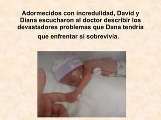 Adormecidos con incredulidad, David y Diana escucharon al doctor describir los devastadores problemas que Dana tendría que enfrentar si sobrevivía.    CARIÑOS. 