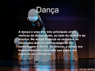 DançaDança
A dança é uma das três principais artesA dança é uma das três principais artes
cênicas da Antiguidade, ao lado do teatro e dacênicas da Antiguidade, ao lado do teatro e da
música. No antigo Egito já se realizava asmúsica. No antigo Egito já se realizava as
chamadas danças astroteológicas emchamadas danças astroteológicas em
homenagem a Osíris. Na Grécia, a dança erahomenagem a Osíris. Na Grécia, a dança era
frequentemente vinculada aos jogos, emfrequentemente vinculada aos jogos, em
especial aos olímpicos.especial aos olímpicos.
 