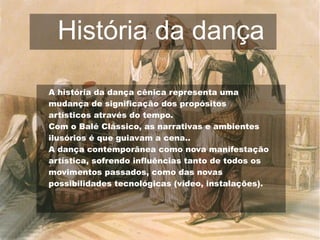 História da dança
A história da dança cênica representa uma
mudança de significação dos propósitos
artísticos através do tempo.
Com o Balé Clássico, as narrativas e ambientes
ilusórios é que guiavam a cena..
A dança contemporânea como nova manifestação
artística, sofrendo influências tanto de todos os
movimentos passados, como das novas
possibilidades tecnológicas (vídeo, instalações).
 
