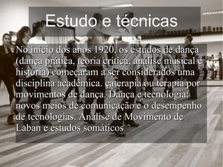 Estudo e técnicas
No início dos anos 1920, os estudos de dançaNo início dos anos 1920, os estudos de dança
(dança prática, teoria crítica, análise musical e(dança prática, teoria crítica, análise musical e
história) começaram a ser considerados umahistória) começaram a ser considerados uma
disciplina acadêmica. çaterapia ou terapia pordisciplina acadêmica. çaterapia ou terapia por
movimentos de dança. Dança e tecnologia:movimentos de dança. Dança e tecnologia:
novos meios de comunicação e o desempenhonovos meios de comunicação e o desempenho
de tecnologias. Análise de Movimento dede tecnologias. Análise de Movimento de
Laban e estudos somáticosLaban e estudos somáticos
 