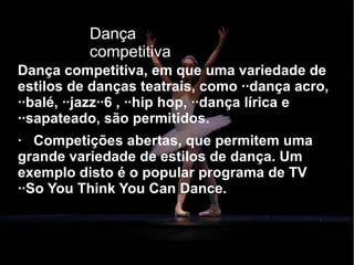Dança competitiva
Dança competitiva, em que uma variedade de
estilos de danças teatrais, como ··dança acro,
··balé, ··jazz··6 , ··hip hop, ··dança lírica e
··sapateado, são permitidos.
· Competições abertas, que permitem uma
grande variedade de estilos de dança. Um
exemplo disto é o popular programa de TV
··So You Think You Can Dance.
Dança
competitiva
 