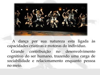A dança por sua natureza esta ligada às
capacidades criativas e motoras do indivíduo.
Grande contribuição no desenvolvimento
cognitivo do ser humano, trazendo uma carga de
sociabilidade e relacionamento enquanto pessoa
no meio.
 