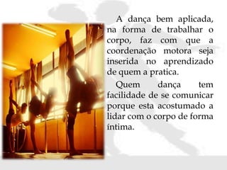 A dança bem aplicada,
na forma de trabalhar o
corpo, faz com que a
coordenação motora seja
inserida no aprendizado
de quem a pratica.
Quem dança tem
facilidade de se comunicar
porque esta acostumado a
lidar com o corpo de forma
íntima.
 