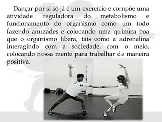 Dançar por si só já é um exercício e compõe uma
atividade reguladora do metabolismo e
funcionamento do organismo como um todo
fazendo amizades e colocando uma química boa
que o organismo libera, tais como a adrenalina
interagindo com a sociedade, com o meio,
colocando nossa mente para trabalhar de maneira
positiva.
 