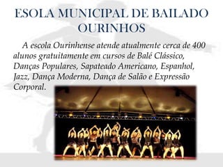 ESOLA MUNICIPAL DE BAILADO
OURINHOS
A escola Ourinhense atende atualmente cerca de 400
alunos gratuitamente em cursos de Balé Clássico,
Danças Populares, Sapateado Americano, Espanhol,
Jazz, Dança Moderna, Dança de Salão e Expressão
Corporal.
 