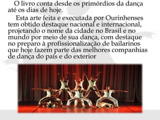 O livro conta desde os primórdios da dança
até os dias de hoje.
Esta arte feita e executada por Ourinhenses
tem obtido destaque nacional e internacional,
projetando o nome da cidade no Brasil e no
mundo por meio de sua dança, com destaque
no preparo à profissionalização de bailarinos
que hoje fazem parte das melhores companhias
de dança do país e do exterior
 
