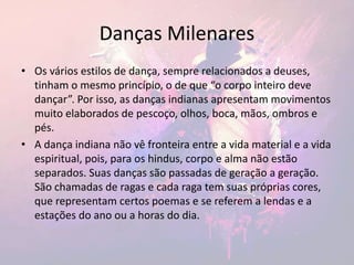 Danças Milenares
• Os vários estilos de dança, sempre relacionados a deuses,
tinham o mesmo princípio, o de que “o corpo inteiro deve
dançar”. Por isso, as danças indianas apresentam movimentos
muito elaborados de pescoço, olhos, boca, mãos, ombros e
pés.
• A dança indiana não vê fronteira entre a vida material e a vida
espiritual, pois, para os hindus, corpo e alma não estão
separados. Suas danças são passadas de geração a geração.
São chamadas de ragas e cada raga tem suas próprias cores,
que representam certos poemas e se referem a lendas e a
estações do ano ou a horas do dia.
 