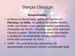 Danças Clássicas
Renascimento:
• A dança se desenvolve, particularmente em
Florença, na Itália, no palácio da família Médici,
onde, nas festas, eram apresentados espetáculos
chamados de trionfi – triunfos, que simbolizavam
riqueza e poder. Vários artistas eram convidados
a colaborar na preparação desses espetáculos,
entre eles Leonardo da Vinci.
• 1459 – Em uma festa de casamento, foi
apresentado o primeiro triunfo considerado balé.
 