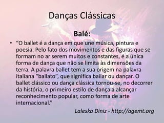 Danças Clássicas
Balé:
• “O ballet é a dança em que une música, pintura e
poesia. Pelo fato dos movimentos e das figuras que se
formam no ar serem muitos e constantes, é a única
forma de dança que não se limita às dimensões da
terra. A palavra ballet tem a sua origem na palavra
italiana “ballato”, que significa bailar ou dançar. O
ballet clássico ou dança clássica tornou-se, no decorrer
da história, o primeiro estilo de dança a alcançar
reconhecimento popular, como forma de arte
internacional.”
Laleska Diniz - http://agemt.org
 