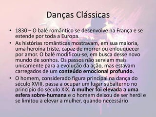 Danças Clássicas
• 1830 – O balé romântico se desenvolve na França e se
estende por toda a Europa.
• As histórias românticas mostravam, em sua maioria,
uma heroína triste, capaz de morrer ou enlouquecer
por amor. O balé modificou-se, em busca desse novo
mundo de sonhos. Os passos não serviam mais
unicamente para a evolução da ação, mas estavam
carregados de um conteúdo emocional profundo.
• O homem, considerado figura principal na dança do
século XVIII, passa a ocupar um lugar subalterno no
princípio do século XIX. A mulher foi elevada a uma
esfera sobre-humana e o homem deixou de ser herói e
se limitou a elevar a mulher, quando necessário
 