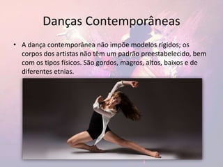 Danças Contemporâneas
• A dança contemporânea não impõe modelos rígidos; os
corpos dos artistas não têm um padrão preestabelecido, bem
com os tipos físicos. São gordos, magros, altos, baixos e de
diferentes etnias.
 