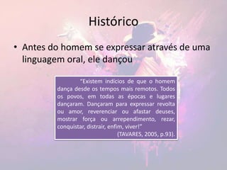 Histórico
• Antes do homem se expressar através de uma
linguagem oral, ele dançou
“Existem indícios de que o homem
dança desde os tempos mais remotos. Todos
os povos, em todas as épocas e lugares
dançaram. Dançaram para expressar revolta
ou amor, reverenciar ou afastar deuses,
mostrar força ou arrependimento, rezar,
conquistar, distrair, enfim, viver!”
(TAVARES, 2005, p.93).
 