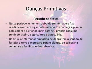 Danças Primitivas
Período neolítica
• Nesse período, o homem deixa de ser nômade e fixa
residência em um lugar determinado. Ele começa a plantar
para comer e a criar animais para seu próprio consumo,
surgindo, assim, a agricultura e a pecuária.
• Os rituais e oferendas em forma de dança têm o sentido de
festejar a terra e o preparo para o plantio, de celebrar a
colheita e a fertilidade dos rebanhos.
 