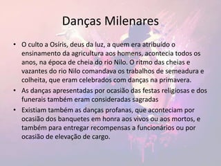 Danças Milenares
• O culto a Osíris, deus da luz, a quem era atribuído o
ensinamento da agricultura aos homens, acontecia todos os
anos, na época de cheia do rio Nilo. O ritmo das cheias e
vazantes do rio Nilo comandava os trabalhos de semeadura e
colheita, que eram celebrados com danças na primavera.
• As danças apresentadas por ocasião das festas religiosas e dos
funerais também eram consideradas sagradas
• Existiam também as danças profanas, que aconteciam por
ocasião dos banquetes em honra aos vivos ou aos mortos, e
também para entregar recompensas a funcionários ou por
ocasião de elevação de cargo.
 