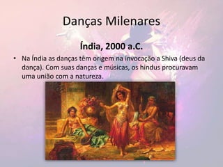 Danças Milenares
Índia, 2000 a.C.
• Na Índia as danças têm origem na invocação a Shiva (deus da
dança). Com suas danças e músicas, os hindus procuravam
uma união com a natureza.
 
