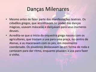 Danças Milenares
• Mesmo antes de fazer parte das manifestações teatrais. Os
cidadãos gregos, que acreditavam no poder das danças
mágicas, usavam máscaras e dançavam para seus inúmeros
deuses.
• Acredita-se que o início da orquestra grega nasceu com os
agricultores, que traziam a uva para uma praça, no centro de
Atenas, e as maceravam com os pés, em movimento
coordenado. Os pisadores deslocavam-se em forma de roda e
cantavam para dar ritmo, enquanto pisavam a uva para fazer
o vinho.
 