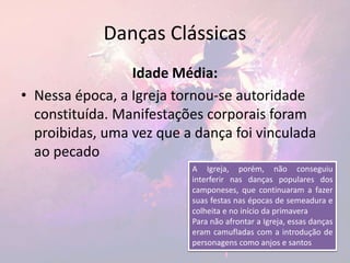 Danças Clássicas
Idade Média:
• Nessa época, a Igreja tornou-se autoridade
constituída. Manifestações corporais foram
proibidas, uma vez que a dança foi vinculada
ao pecado
A Igreja, porém, não conseguiu
interferir nas danças populares dos
camponeses, que continuaram a fazer
suas festas nas épocas de semeadura e
colheita e no início da primavera
Para não afrontar a Igreja, essas danças
eram camufladas com a introdução de
personagens como anjos e santos
 