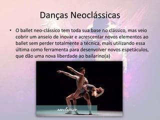 Danças Neoclássicas
• O ballet neo-clássico tem toda sua base no clássico, mas veio
cobrir um anseio de inovar e acrescentar novos elementos ao
ballet sem perder totalmente a técnica, mais utilizando essa
última como ferramenta para desenvolver novos espetáculos,
que dão uma nova liberdade ao bailarino(a)
 