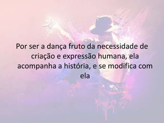 Por ser a dança fruto da necessidade de
criação e expressão humana, ela
acompanha a história, e se modifica com
ela
 
