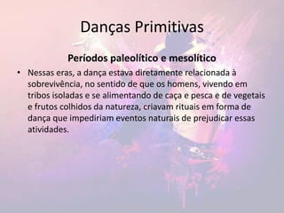 Danças Primitivas
Períodos paleolítico e mesolítico
• Nessas eras, a dança estava diretamente relacionada à
sobrevivência, no sentido de que os homens, vivendo em
tribos isoladas e se alimentando de caça e pesca e de vegetais
e frutos colhidos da natureza, criavam rituais em forma de
dança que impediriam eventos naturais de prejudicar essas
atividades.
 