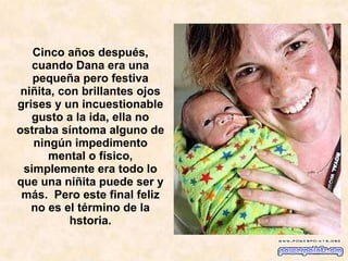 Cinco años después, cuando Dana era una pequeña pero festiva niñita, con brillantes ojos grises y un incuestionable gusto a la ida, ella no ostraba síntoma alguno de ningún impedimento mental o físico, simplemente era todo lo que una niñita puede ser y más.  Pero este final feliz no es el término de la hstoria.   
