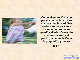Como siempre, Dana no paraba de hablar con su mamá y muchos adultos esaban sentados cerca cuando de pronto se quedó callada.  Cruzando sus brazos sobre el pecho, la pequeña Dana le preguntó:  ¿Hueles eso?    