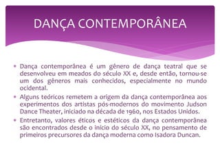  Dança contemporânea é um gênero de dança teatral que se
desenvolveu em meados do século XX e, desde então, tornou-se
um dos gêneros mais conhecidos, especialmente no mundo
ocidental.
 Alguns teóricos remetem a origem da dança contemporânea aos
experimentos dos artistas pós-modernos do movimento Judson
Dance Theater, iniciado na década de 1960, nos Estados Unidos.
 Entretanto, valores éticos e estéticos da dança contemporânea
são encontrados desde o início do século XX, no pensamento de
primeiros precursores da dança moderna como Isadora Duncan.
DANÇA CONTEMPORÂNEA
 