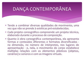  Tende a combinar diversas qualidades de movimento, uma
vez que não se prende à estéticas pré-estabelecidas.
 Cada projeto coreográfico compreende um projeto técnico,
elaborado durante o processo de composição.
 Quanto à obra coreográfica contemporânea, ela apresenta
formas e conteúdos diferentes e formatos diversificados -
na dimensão, no número de intérpretes, nos lugares de
apresentação - e, nela, o movimento do corpo estabelece
múltiplas relações com os elementos plásticos (objetos,
cenários) e sonoros e com as imagens virtuais.
DANÇA CONTEMPORÂNEA
 