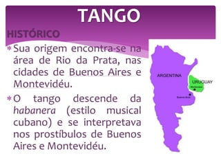HISTÓRICO
Sua origem encontra-se na
área de Rio da Prata, nas
cidades de Buenos Aires e
Montevidéu.
O tango descende da
habanera (estilo musical
cubano) e se interpretava
nos prostíbulos de Buenos
Aires e Montevidéu.
TANGO
 