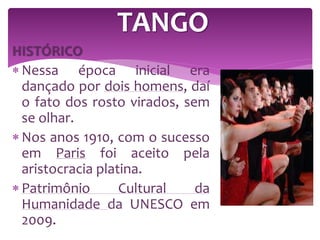 HISTÓRICO
 Nessa época inicial era
dançado por dois homens, daí
o fato dos rosto virados, sem
se olhar.
 Nos anos 1910, com o sucesso
em Paris foi aceito pela
aristocracia platina.
 Patrimônio Cultural da
Humanidade da UNESCO em
2009.
TANGO
 