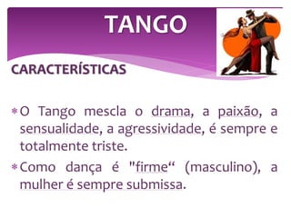 CARACTERÍSTICAS
O Tango mescla o drama, a paixão, a
sensualidade, a agressividade, é sempre e
totalmente triste.
Como dança é "firme“ (masculino), a
mulher é sempre submissa.
TANGO
 